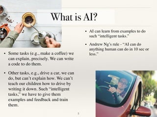 !5
• Some tasks (e.g., make a coffee) we
can explain, precisely. We can write
a code to do them.
• Other tasks, e.g., drive a car, we can
do, but can’t explain how. We can’t
teach our children how to drive by
writing it down. Such “intelligent
tasks,” we have to give them
examples and feedback and train
them. 
• AI can learn from examples to do
such “intelligent tasks.”
• Andrew Ng’s rule - “AI can do
anything human can do in 10 sec or
less.”
What is AI?
 