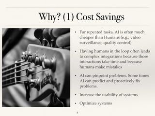 Why? (1) Cost Savings
!8
• For repeated tasks, AI is often much
cheaper than Humans (e.g., video
surveillance, quality control)
• Having humans in the loop often leads
to complex integrations because those
interactions take time and because
humans make mistakes
• AI can pinpoint problems. Some times
AI can predict and proactively ﬁx
problems.
• Increase the usability of systems 
• Optimize systems
 