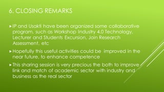 6. CLOSING REMARKS
IP and Usakti have been organized some collaborative
program, such as Workshop Industry 4.0 Technology,
Lecturer and Students Excursion, Join Research
Assessment, etc
Hopefully this useful activities could be improved in the
near future, to enhance competence
This sharing session is very precious the both to improve
link and match of academic sector with industry and
business as the real sector
 
