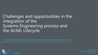 Challenges and opportunities in the
integration of the
Systems Engineering process and
the AI/ML Lifecycle
Jose María Alvarez Rodríguez | Associate Professor | josemaria.alvarez@uc3m.es
 