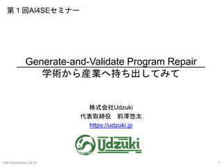 Generate-and-Validate Program Repair
学術から産業へ持ち出してみて
株式会社Udzuki
代表取締役 前澤悠太
https://udzuki.jp
14th December 2018 1
第１回AI4SEセミナー
 