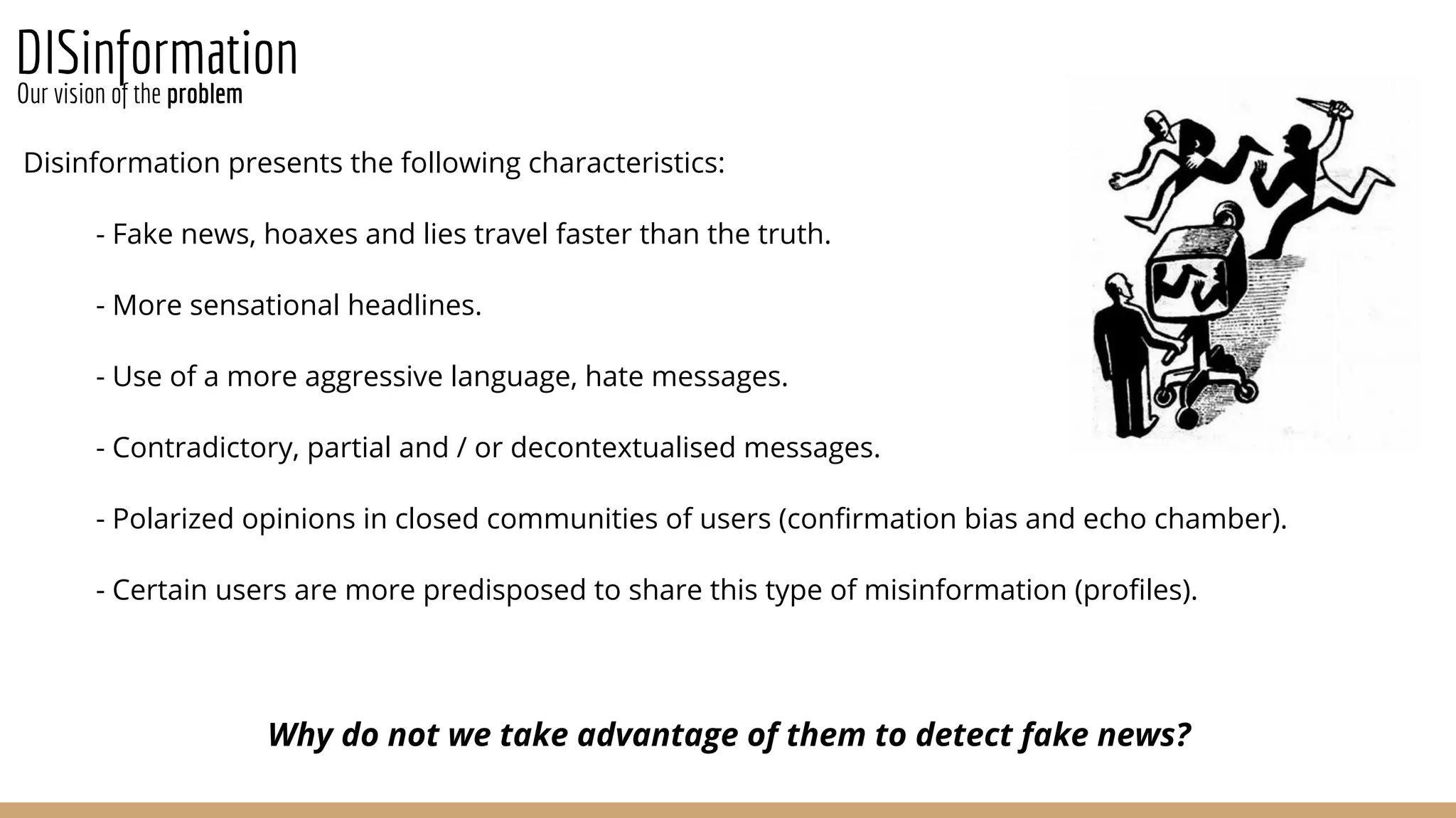 DISinformation
Disinformation presents the following characteristics:
- Fake news, hoaxes and lies travel faster than the truth.
- More sensational headlines.
- Use of a more aggressive language, hate messages.
- Contradictory, partial and / or decontextualised messages.
- Polarized opinions in closed communities of users (confirmation bias and echo chamber).
- Certain users are more predisposed to share this type of misinformation (profiles).
Why do not we take advantage of them to detect fake news?
Our vision of the problem
 