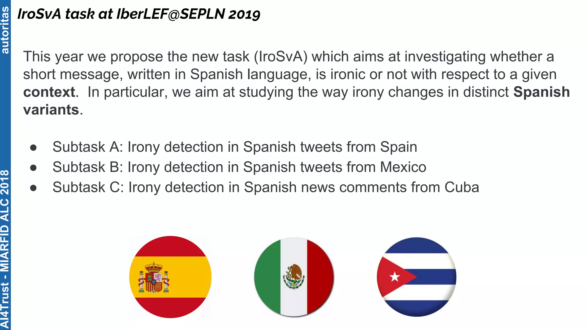 autoritas
IroSvA task at IberLEF@SEPLN 2019
AI4Trust-MIARFIDALC2018
This year we propose the new task (IroSvA) which aims at investigating whether a
short message, written in Spanish language, is ironic or not with respect to a given
context. In particular, we aim at studying the way irony changes in distinct Spanish
variants.
● Subtask A: Irony detection in Spanish tweets from Spain
● Subtask B: Irony detection in Spanish tweets from Mexico
● Subtask C: Irony detection in Spanish news comments from Cuba
 