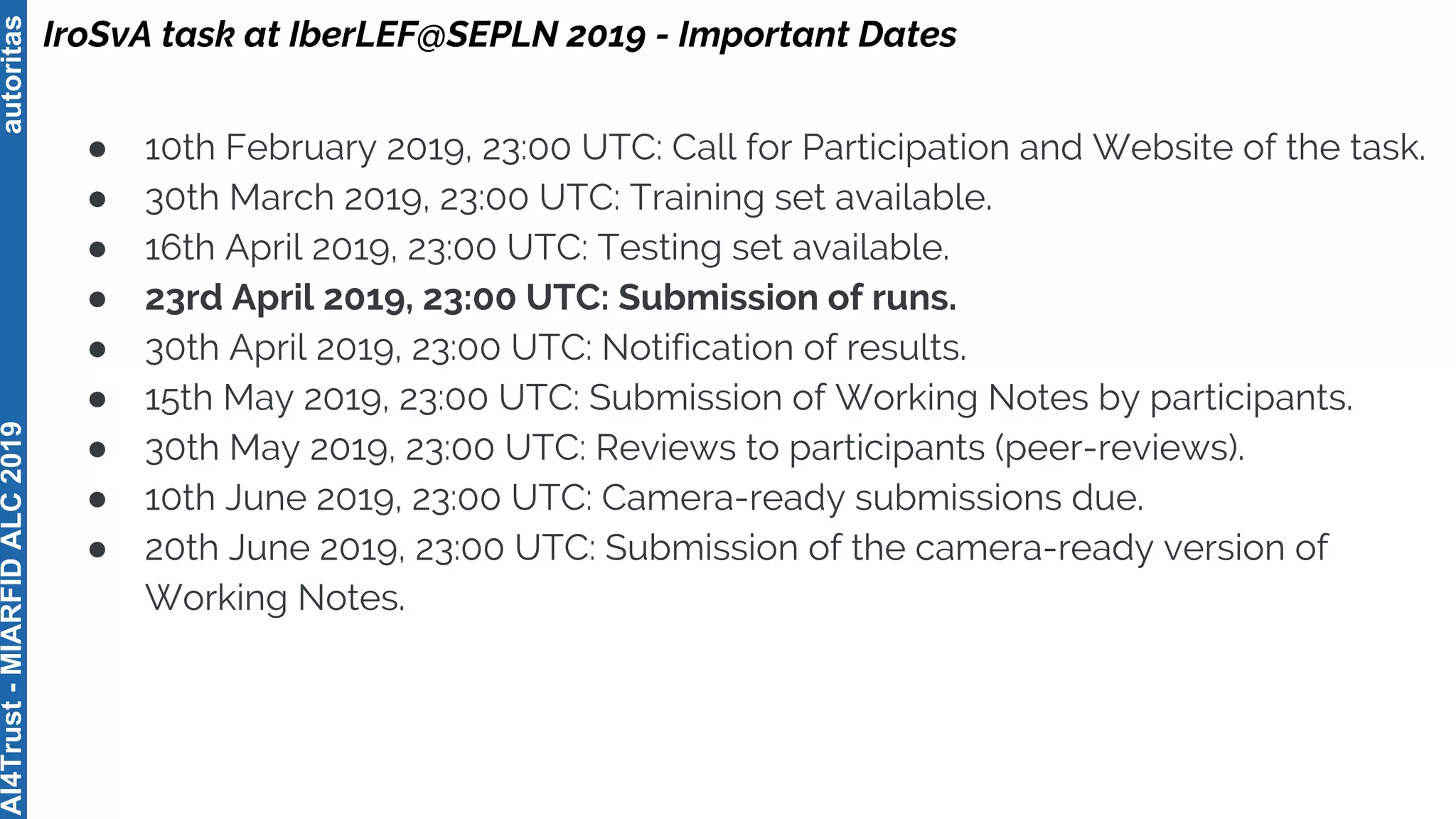autoritasAI4Trust-MIARFIDALC2019
● 10th February 2019, 23:00 UTC: Call for Participation and Website of the task.
● 30th March 2019, 23:00 UTC: Training set available.
● 16th April 2019, 23:00 UTC: Testing set available.
● 23rd April 2019, 23:00 UTC: Submission of runs.
● 30th April 2019, 23:00 UTC: Notification of results.
● 15th May 2019, 23:00 UTC: Submission of Working Notes by participants.
● 30th May 2019, 23:00 UTC: Reviews to participants (peer-reviews).
● 10th June 2019, 23:00 UTC: Camera-ready submissions due.
● 20th June 2019, 23:00 UTC: Submission of the camera-ready version of
Working Notes.
IroSvA task at IberLEF@SEPLN 2019 - Important Dates
 