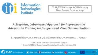 retv-project.eu @ReTV_EU @ReTVproject retv-project retv_project
Title of presentation
Subtitle
Name of presenter
Date
A Stepwise, Label-based Approach for Improving the
Adversarial Training in Unsupervised Video Summarization
E. Apostolidis1,2, A. I. Metsai1, E. Adamantidou1, V. Mezaris1, I. Patras2
1 CERTH-ITI, Thermi - Thessaloniki, Greece
2 School of EECS, Queen Mary University of London, London, UK
1st AI4TV Workshop, ACM MM 2019,
Nice, France, October 2019
 
