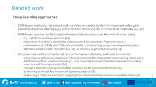 retv-project.eu @ReTV_EU @ReTVproject retv-project retv_project
5
Related work
Deep-learning approaches
⚫ CNN-based methods that extract and use video semantics to identify important video parts
based on sequence labeling [49], self-attention networks [18], or video-level metadata [44, 46]
⚫ RNN-based approaches that capture temporal dependency over the video frames, using
⚫ e.g. LSTMs for keyframe selection [64]
⚫ hierarchies of LSTMs to identify the video structure and select key-fragments [70, 71]
⚫ combinations of LSTMs with DTR units and GANs to capture long-range frame dependency [67]
⚫ attention-based encoder-decoders [22, 28], or memory-augmented networks [19]
⚫ Unsupervised methods that do not rely on human-annotations, and build summaries
⚫ using adversarial learning objectives (GANs) to minimize the distance between training videos and a
distribution of their summarizations [40], or to maximize mutual information between the created
summary and the original video [60]
⚫ through a decision-making process that is learned via RL and reward functions [73]
⚫ by learning to extract key motions of appearing objects [68]
⚫ by learning a “video-to-summary” mapping from unpaired edited summaries available online [48]
 
