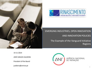 14-11-2014 
JOSÉ CARLOS CALDEIRA 
President of the Board 
jcaldeira@aninov.pt 
EMERGING INDUSTRIES, OPEN INNOVATION 
AND INNOVATION POLICIES 
The Example of the Vanguard Initiative 
Regions 
1 
 
