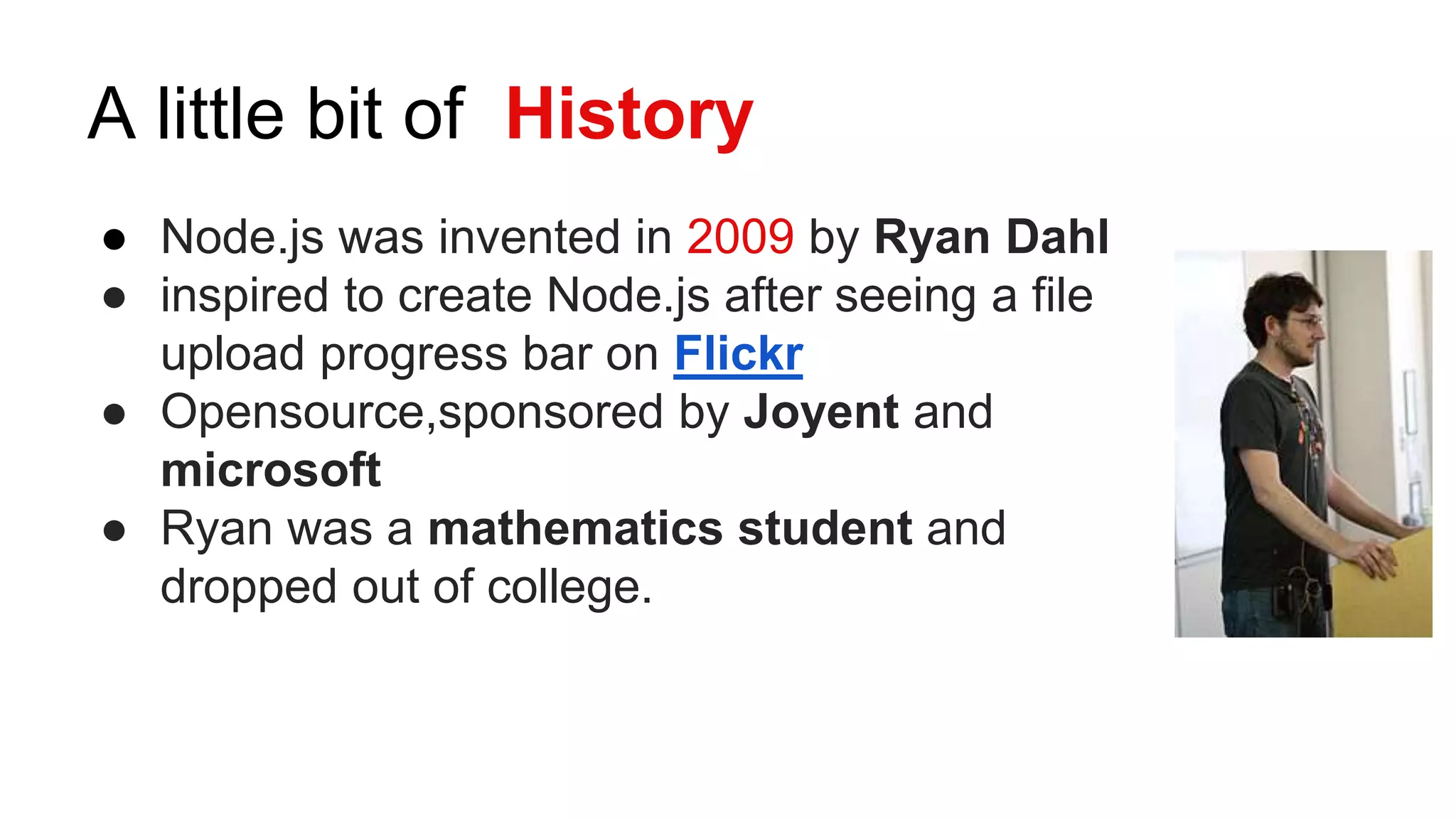 A little bit of History
● Node.js was invented in 2009 by Ryan Dahl
● inspired to create Node.js after seeing a file
upload progress bar on Flickr
● Opensource,sponsored by Joyent and
microsoft
● Ryan was a mathematics student and
dropped out of college.
 