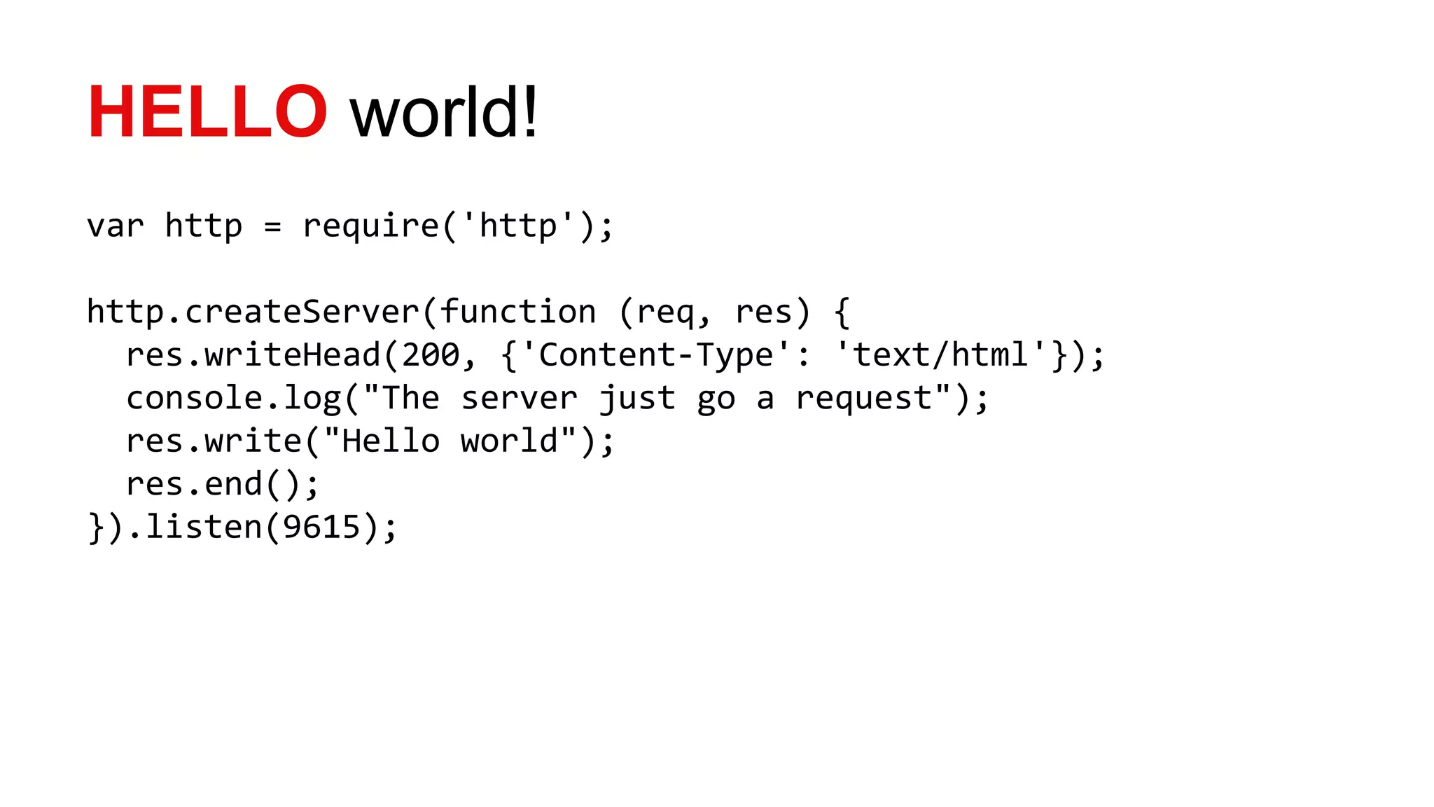 HELLO world!
var http = require('http');
http.createServer(function (req, res) {
res.writeHead(200, {'Content-Type': 'text/html'});
console.log("The server just go a request");
res.write("Hello world");
res.end();
}).listen(9615);
 