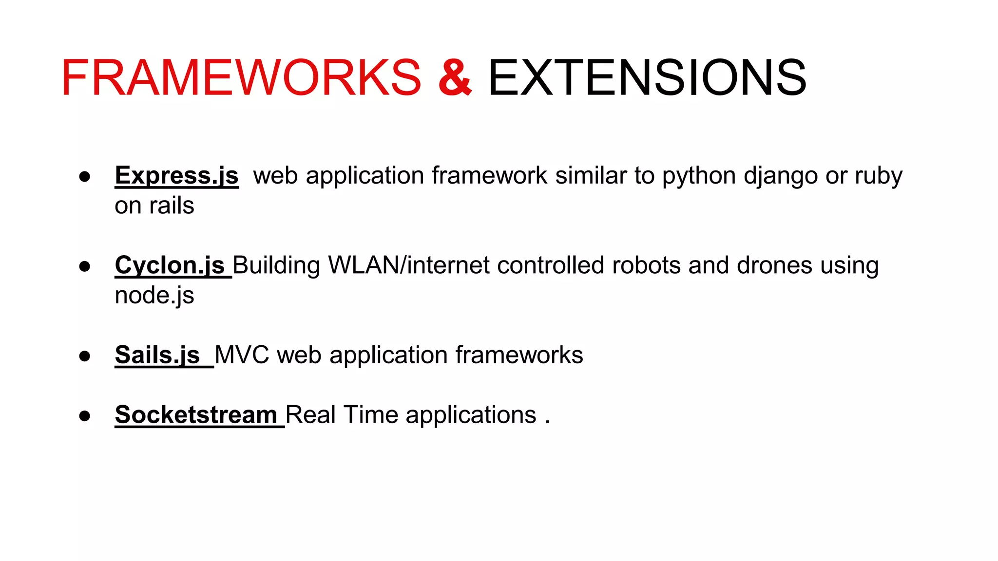 FRAMEWORKS & EXTENSIONS
● Express.js web application framework similar to python django or ruby
on rails
● Cyclon.js Building WLAN/internet controlled robots and drones using
node.js
● Sails.js MVC web application frameworks
● Socketstream Real Time applications .
 