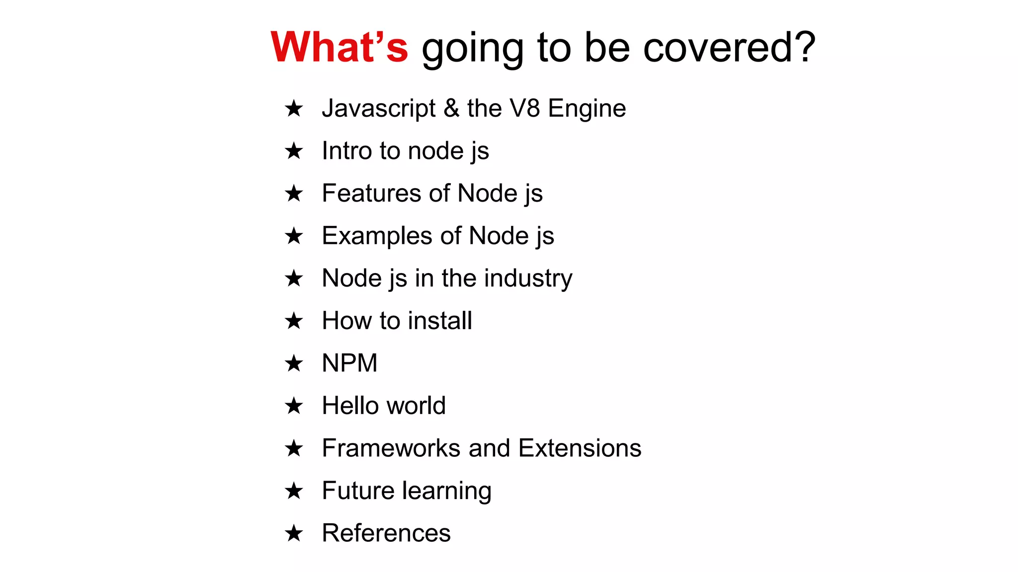 ★ Javascript & the V8 Engine
★ Intro to node js
★ Features of Node js
★ Examples of Node js
★ Node js in the industry
★ How to install
★ NPM
★ Hello world
★ Frameworks and Extensions
★ Future learning
★ References
What’s going to be covered?
 