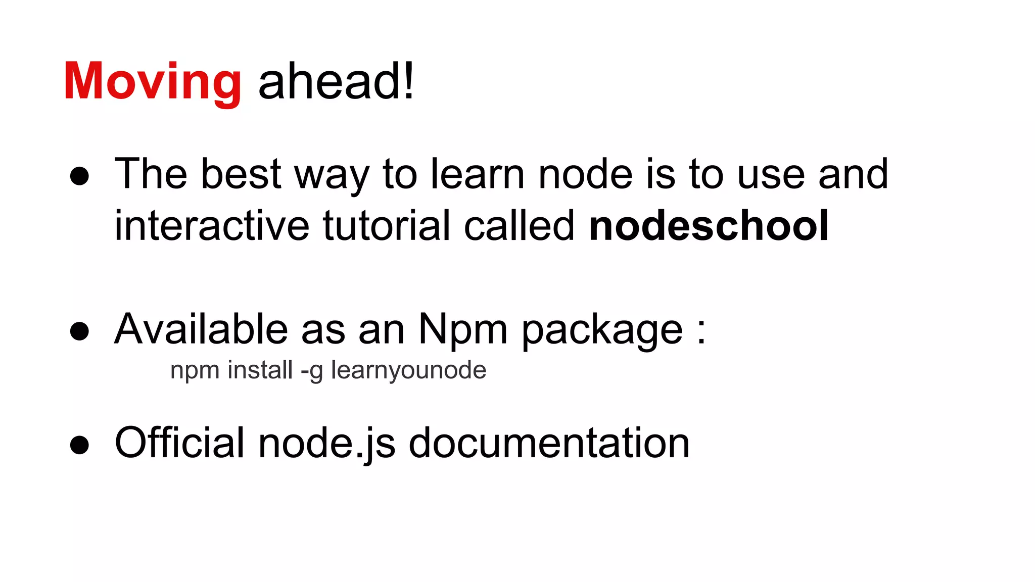 Moving ahead!
● The best way to learn node is to use and
interactive tutorial called nodeschool
● Available as an Npm package :
npm install -g learnyounode
● Official node.js documentation
 