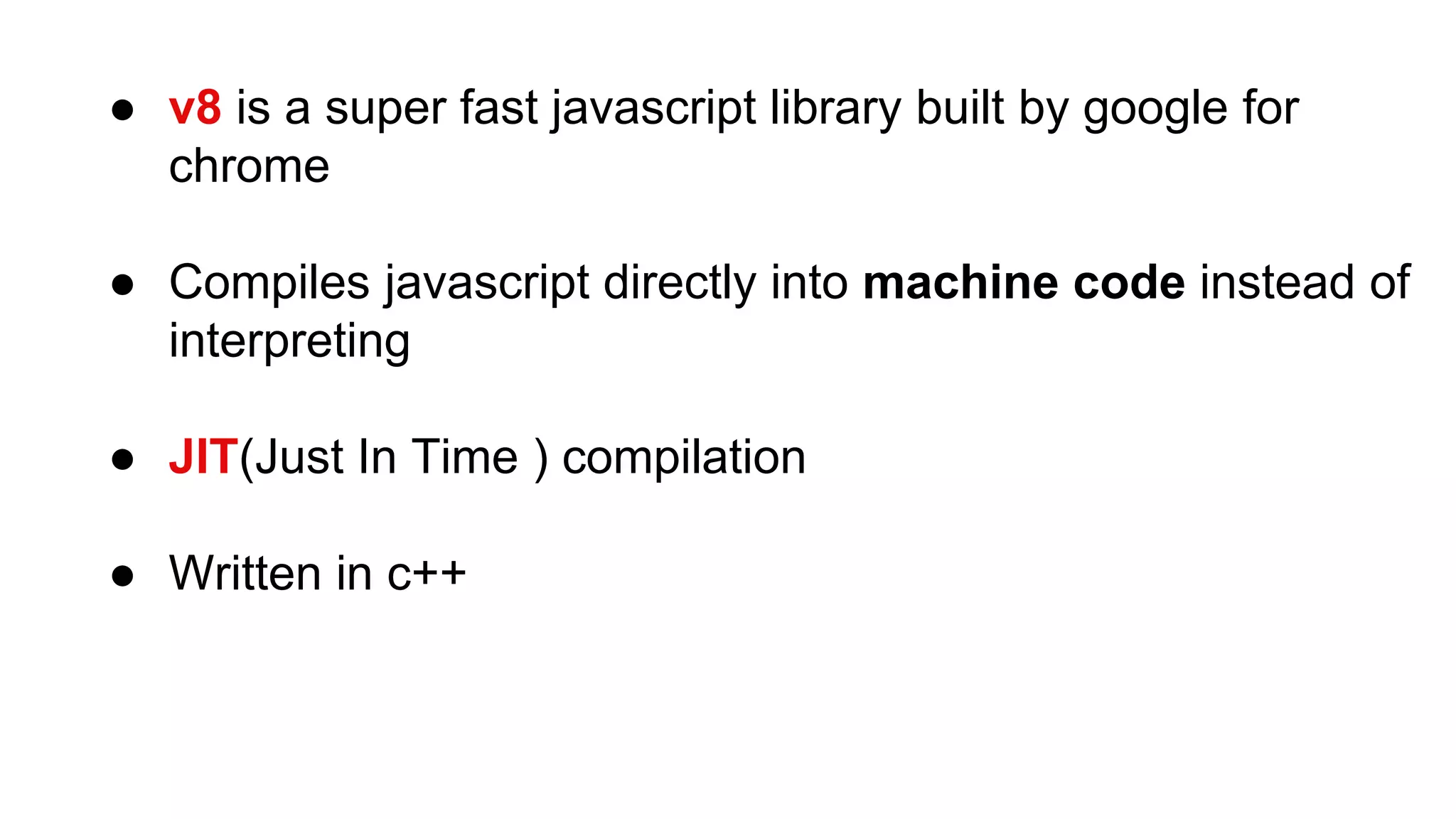 ● v8 is a super fast javascript library built by google for
chrome
● Compiles javascript directly into machine code instead of
interpreting
● JIT(Just In Time ) compilation
● Written in c++
 