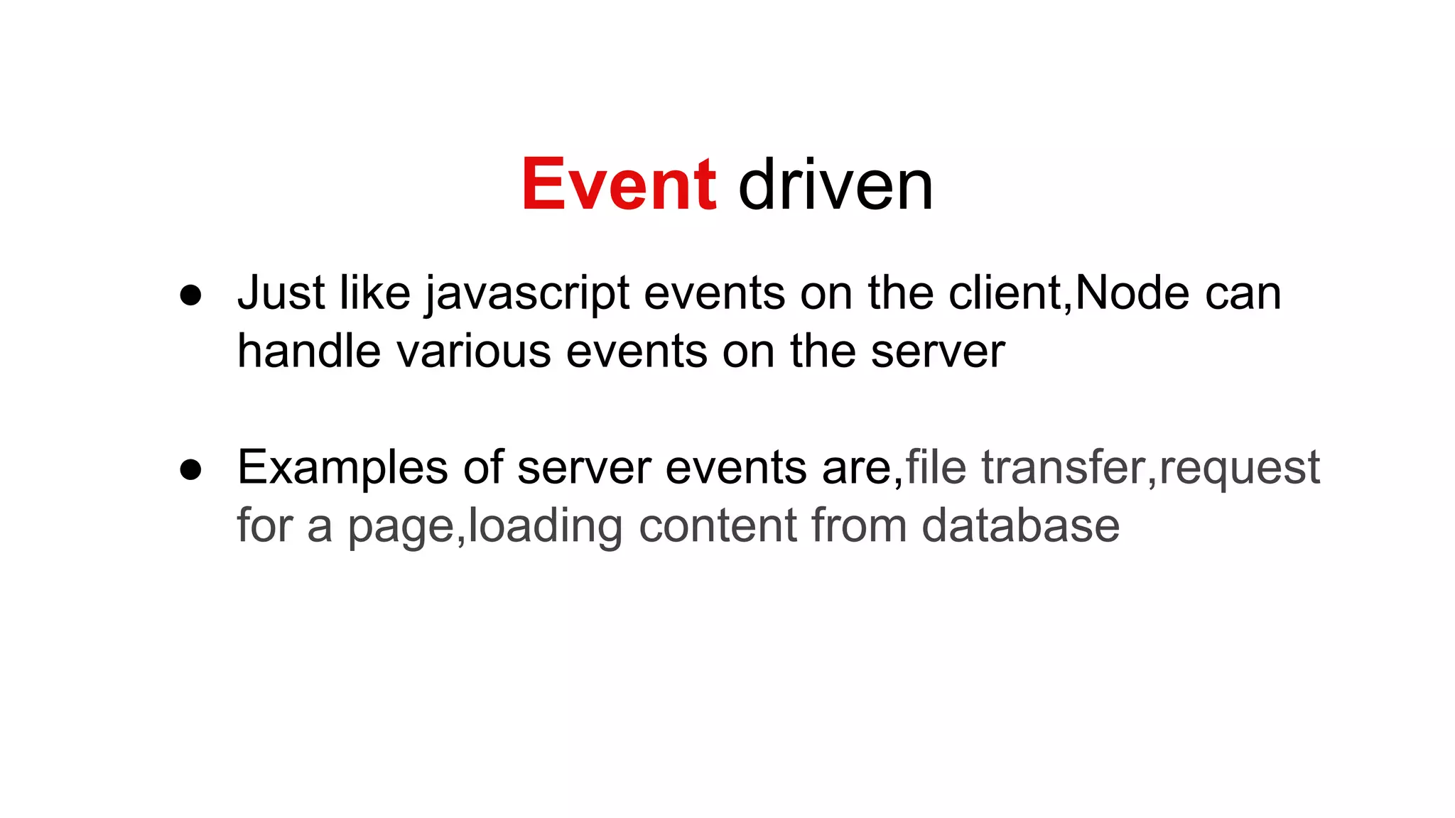 Event driven
● Just like javascript events on the client,Node can
handle various events on the server
● Examples of server events are,file transfer,request
for a page,loading content from database
 