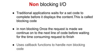 Non blocking I/O
● Traditional applications waits for a set code to
complete before it displays the content.This is called
blocking code
● in non blocking Once the request is made we
continue on to the next line of code before waiting
for the time consuming request to finish
● Uses callback functions to handle non blocking
code
 