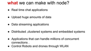 what we can make with node?
● Real time chat applications
● Upload huge amounts of data
● Data streaming applications
● Distributed ,clustered systems and embedded systems
● Applications that can handle millions of concurrent
connections .
● Control Robots and drones through WLAN
 