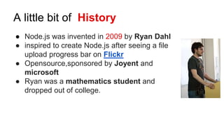 A little bit of History
● Node.js was invented in 2009 by Ryan Dahl
● inspired to create Node.js after seeing a file
upload progress bar on Flickr
● Opensource,sponsored by Joyent and
microsoft
● Ryan was a mathematics student and
dropped out of college.
 