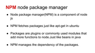 NPM node package manager
● Node package manager(NPM) is a component of node
js
● NPM fetches packages just like apt-get in ubuntu
● Packages are plugins or commonly used modules that
add more functions to node.Just like beans in java
● NPM manages the dependency of the packages.
 