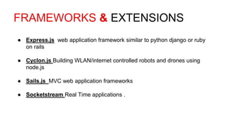FRAMEWORKS & EXTENSIONS
● Express.js web application framework similar to python django or ruby
on rails
● Cyclon.js Building WLAN/internet controlled robots and drones using
node.js
● Sails.js MVC web application frameworks
● Socketstream Real Time applications .
 