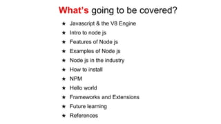★ Javascript & the V8 Engine
★ Intro to node js
★ Features of Node js
★ Examples of Node js
★ Node js in the industry
★ How to install
★ NPM
★ Hello world
★ Frameworks and Extensions
★ Future learning
★ References
What’s going to be covered?
 