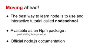 Moving ahead!
● The best way to learn node is to use and
interactive tutorial called nodeschool
● Available as an Npm package :
npm install -g learnyounode
● Official node.js documentation
 