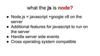 what the js is node?
● Node.js = javascript +google v8 on the
server
● Additional features for javascript to run on
the server
● Handle server side events
● Cross operating system compatible
 