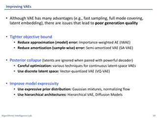 Algorithmic Intelligence Lab
• Although VAE has many advantages (e.g., fast sampling, full mode covering,
latent embedding), there are issues that lead to poor generation quality
• Tighter objective bound
• Reduce approximation (model) error: Importance-weighted AE (IWAE)
• Reduce amortization (sample-wise) error: Semi-amortized VAE (SA-VAE)
• Posterior collapse (latents are ignored when paired with powerful decoder)
• Careful optimization: various techniques for continuous latent-space VAEs
• Use discrete latent space: Vector-quantized VAE (VQ-VAE)
• Improve model expressivity
• Use expressive prior distribution: Gaussian mixtures, normalizing flow
• Use hierarchical architectures: Hierarchical VAE, Diffusion Models
Improving VAEs
14
 