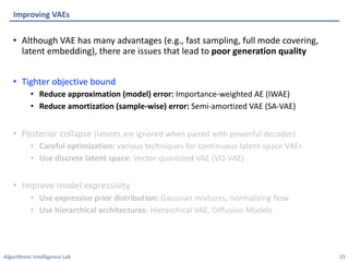 Algorithmic Intelligence Lab
• Although VAE has many advantages (e.g., fast sampling, full mode covering,
latent embedding), there are issues that lead to poor generation quality
• Tighter objective bound
• Reduce approximation (model) error: Importance-weighted AE (IWAE)
• Reduce amortization (sample-wise) error: Semi-amortized VAE (SA-VAE)
• Posterior collapse (latents are ignored when paired with powerful decoder)
• Careful optimization: various techniques for continuous latent-space VAEs
• Use discrete latent space: Vector-quantized VAE (VQ-VAE)
• Improve model expressivity
• Use expressive prior distribution: Gaussian mixtures, normalizing flow
• Use hierarchical architectures: Hierarchical VAE, Diffusion Models
Improving VAEs
15
 