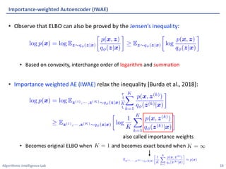 Algorithmic Intelligence Lab
• Observe that ELBO can also be proved by the Jensen’s inequality:
• Based on convexity, interchange order of logarithm and summation
• Importance weighted AE (IWAE) relax the inequality [Burda et al., 2018]:
• Becomes original ELBO when and becomes exact bound when
Importance-weighted Autoencoder (IWAE)
16
also called importance weights
 