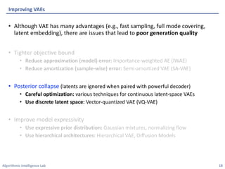 Algorithmic Intelligence Lab
• Although VAE has many advantages (e.g., fast sampling, full mode covering,
latent embedding), there are issues that lead to poor generation quality
• Tighter objective bound
• Reduce approximation (model) error: Importance-weighted AE (IWAE)
• Reduce amortization (sample-wise) error: Semi-amortized VAE (SA-VAE)
• Posterior collapse (latents are ignored when paired with powerful decoder)
• Careful optimization: various techniques for continuous latent-space VAEs
• Use discrete latent space: Vector-quantized VAE (VQ-VAE)
• Improve model expressivity
• Use expressive prior distribution: Gaussian mixtures, normalizing flow
• Use hierarchical architectures: Hierarchical VAE, Diffusion Models
Improving VAEs
18
 