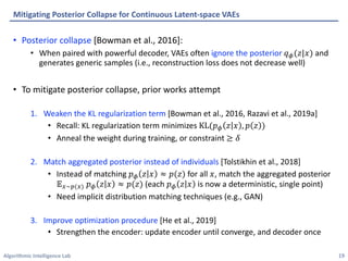 Algorithmic Intelligence Lab
• Posterior collapse [Bowman et al., 2016]:
• When paired with powerful decoder, VAEs often ignore the posterior 𝑞!(𝑧|𝑥) and
generates generic samples (i.e., reconstruction loss does not decrease well)
• To mitigate posterior collapse, prior works attempt
1. Weaken the KL regularization term [Bowman et al., 2016, Razavi et al., 2019a]
• Recall: KL regularization term minimizes KL(𝑝! 𝑧 𝑥 , 𝑝 𝑧 )
• Anneal the weight during training, or constraint ≥ 𝛿
2. Match aggregated posterior instead of individuals [Tolstikhin et al., 2018]
• Instead of matching 𝑝! 𝑧 𝑥 ≈ 𝑝(𝑧) for all 𝑥, match the aggregated posterior
𝔼"∼$(") 𝑝! 𝑧 𝑥 ≈ 𝑝(𝑧) (each 𝑝! 𝑧 𝑥 is now a deterministic, single point)
• Need implicit distribution matching techniques (e.g., GAN)
3. Improve optimization procedure [He et al., 2019]
• Strengthen the encoder: update encoder until converge, and decoder once
Mitigating Posterior Collapse for Continuous Latent-space VAEs
19
 