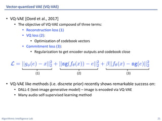 Algorithmic Intelligence Lab
• VQ-VAE [Oord et al., 2017]
• The objective of VQ-VAE composed of three terms:
• Reconstruction loss (1)
• VQ loss (2):
• Optimization of codebook vectors
• Commitment loss (3):
• Regularization to get encoder outputs and codebook close
• VQ-VAE like methods (i.e. discrete prior) recently shows remarkable success on:
• DALL-E (text-image generative model) – image is encoded via VQ-VAE
• Many audio self-supervised learning method
Vector-quantized VAE (VQ-VAE)
21
(1) (2) (3)
 