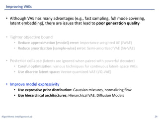 Algorithmic Intelligence Lab
• Although VAE has many advantages (e.g., fast sampling, full mode covering,
latent embedding), there are issues that lead to poor generation quality
• Tighter objective bound
• Reduce approximation (model) error: Importance-weighted AE (IWAE)
• Reduce amortization (sample-wise) error: Semi-amortized VAE (SA-VAE)
• Posterior collapse (latents are ignored when paired with powerful decoder)
• Careful optimization: various techniques for continuous latent-space VAEs
• Use discrete latent space: Vector-quantized VAE (VQ-VAE)
• Improve model expressivity
• Use expressive prior distribution: Gaussian mixtures, normalizing flow
• Use hierarchical architectures: Hierarchical VAE, Diffusion Models
Improving VAEs
24
 