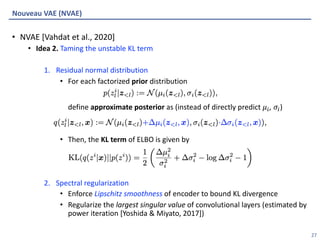 Algorithmic Intelligence Lab
• NVAE [Vahdat et al., 2020]
• Idea 2. Taming the unstable KL term
1. Residual normal distribution
• For each factorized prior distribution
define approximate posterior as (instead of directly predict 𝜇,, 𝜎,)
• Then, the KL term of ELBO is given by
2. Spectral regularization
• Enforce Lipschitz smoothness of encoder to bound KL divergence
• Regularize the largest singular value of convolutional layers (estimated by
power iteration [Yoshida & Miyato, 2017])
Nouveau VAE (NVAE)
27
 
