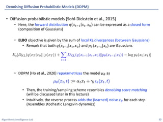 Algorithmic Intelligence Lab
• Diffusion probabilistic models [Sohl-Dickstein et al., 2015]
• Here, the forward distribution 𝑞 𝑥-.+ 𝑥-, 𝑥/ can be expressed as a closed form
(composition of Gaussians)
• ELBO objective is given by the sum of local KL divergences (between Gaussians)
• Remark that both 𝑞 𝑥-.+ 𝑥-, 𝑥/ and 𝑝'(𝑥-.+|𝑥-) are Gaussians
• DDPM [Ho et al., 2020] reparametrizes the model 𝜇' as
• Then, the training/sampling scheme resembles denoising score matching
(will be discussed later in this lecture)
• Intuitively, the reverse process adds the (learned) noise 𝜖' for each step
(resembles stochastic Langevin dynamics)
Denoising Diffusion Probabilistic Models (DDPM)
30
 