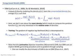 Algorithmic Intelligence Lab
• EBM [LeCun et al., 2006, Du & Mordatch, 2019]
• Instead of directly modeling the density 𝑝(𝑥), learn the unnormalized density (i.e.,
energy) 𝐸(𝑥) such that
• Here, we don’t care about the exact density (which needs to compute the partition
function 𝑍'), but only interested in the relative order of densities
• Training: The gradient of negative log-likelihood (NLL) is decomposed to:
• Note that this contrastive objective resembles (Wasserstein) GAN, but EBM uses an
implicit MCMC generating procedure and no gradient through sampling
• One can modify the discriminator of GAN to be an EBM [Zhao et al., 2017]
Energy-based Models (EBM)
33
 