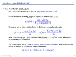 Algorithmic Intelligence Lab
• JEM [Grathwohl et al., 2020]
• Use standard classifier architectures for joint distribution EBMs
• Recall that the classifier 𝑝' 𝑦 𝑥 is expressed by the logits 𝑓'(𝑥)
• Here, one can re-interpret the logits to define an energy-based model
• Note that shifting the logits does not affect 𝑝'(𝑦|𝑥) but 𝑝' 𝑥 ; hence, EBM gives
an extra degree of freedom
• The objective of JEM is a sum of density and conditional models, where the density
model is trained by contrastive objective of EBM
Joint Energy-based Models (JEM)
37
 