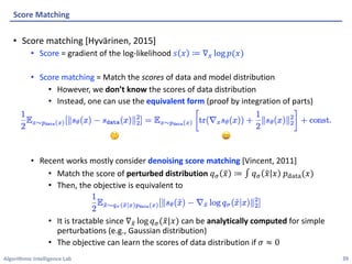 Algorithmic Intelligence Lab
• Score matching [Hyvärinen, 2015]
• Score = gradient of the log-likelihood 𝑠 𝑥 ≔ ∇" log 𝑝(𝑥)
• Score matching = Match the scores of data and model distribution
• However, we don’t know the scores of data distribution
• Instead, one can use the equivalent form (proof by integration of parts)
• Recent works mostly consider denoising score matching [Vincent, 2011]
• Match the score of perturbed distribution 𝑞2 C
𝑥 ≔ ∫ 𝑞2 C
𝑥 𝑥 𝑝3454(𝑥)
• Then, the objective is equivalent to
• It is tractable since ∇6
" log 𝑞2(C
𝑥|𝑥) can be analytically computed for simple
perturbations (e.g., Gaussian distribution)
• The objective can learn the scores of data distribution if 𝜎 ≈ 0
Score Matching
39
🤔 😄
 