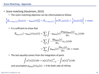 Algorithmic Intelligence Lab
• Score matching [Hyvärinen, 2015]
• The score matching objective can be reformulated as follow:
• It is sufficient to show that
• The last equality comes from the integration of parts
and assumption 𝑝3454 𝑥 𝑠' 𝑥 → 0 for both side of infinity
Score Matching - Appendix
40
 