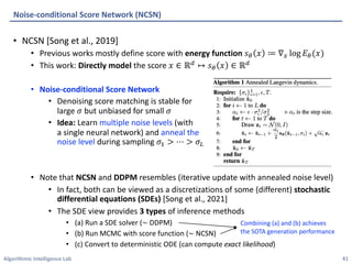 Algorithmic Intelligence Lab
• NCSN [Song et al., 2019]
• Previous works mostly define score with energy function 𝑠' 𝑥 ≔ ∇" log 𝐸'(𝑥)
• This work: Directly model the score 𝑥 ∈ ℝ7 ↦ 𝑠' 𝑥 ∈ ℝ7
• Noise-conditional Score Network
• Denoising score matching is stable for
large 𝜎 but unbiased for small 𝜎
• Idea: Learn multiple noise levels (with
a single neural network) and anneal the
noise level during sampling 𝜎+ > ⋯ > 𝜎8
• Note that NCSN and DDPM resembles (iterative update with annealed noise level)
• In fact, both can be viewed as a discretizations of some (different) stochastic
differential equations (SDEs) [Song et al., 2021]
• The SDE view provides 3 types of inference methods
• (a) Run a SDE solver (∼ DDPM)
• (b) Run MCMC with score function (∼ NCSN)
• (c) Convert to deterministic ODE (can compute exact likelihood)
Noise-conditional Score Network (NCSN)
41
Combining (a) and (b) achieves
the SOTA generation performance
 