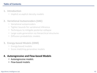 Algorithmic Intelligence Lab
1. Introduction
• Implicit vs explicit density models
2. Variational Autoencoders (VAE)
• Variational autoencoders
• Tighter bounds for variational inference
• Techniques to mitigate posterior collapse
• Large-scale generation via hierarchical structures
• Diffusion probabilistic models
3. Energy-based Models (EBM)
• Energy-based models
• Score matching generative models
4. Autoregressive and Flow-based Models
• Autoregressive models
• Flow-based models
Table of Contents
43
 