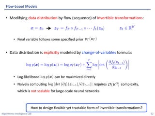 Algorithmic Intelligence Lab
• Modifying data distribution by flow (sequence) of invertible transformations:
• Final variable follows some specified prior
• Data distribution is explicitly modeled by change-of-variables formula:
• Log-likelihood can be maximized directly
• Naïvely computing requires complexity,
which is not scalable for large-scale neural networks
Flow-based Models
52
How to design flexible yet tractable form of invertible transformations?
pT (zT )
<latexit sha1_base64="xgVJXbvNtPxAXlqWyjqPmN9rbnw=">AAACCnicbZDLSsNAFIYnXmu9pbp0M1iEuilJEXRZcOOyQm/QhjCZTtqhM5MwM1FqyBv4Cm51707c+hJufRInbRa29YcDH/85h3P4g5hRpR3n29rY3Nre2S3tlfcPDo+O7cpJV0WJxKSDIxbJfoAUYVSQjqaakX4sCeIBI71gepv3ew9EKhqJtp7FxONoLGhIMdLG8u1K7KftrDYMePqU5Xjp21Wn7swF18EtoAoKtXz7ZziKcMKJ0JghpQauE2svRVJTzEhWHiaKxAhP0ZgMDArEifLS+esZvDDOCIaRNCU0nLt/N1LElZrxwExypCdqtZeb//UGiQ5vvJSKONFE4MWhMGFQRzDPAY6oJFizmQGEJTW/QjxBEmFt0lq6EvCsbEJxVyNYh26j7jp19/6q2mwU8ZTAGTgHNeCCa9AEd6AFOgCDR/ACXsGb9Wy9Wx/W52J0wyp2TsGSrK9f54yanw==</latexit>
<latexit sha1_base64="xgVJXbvNtPxAXlqWyjqPmN9rbnw=">AAACCnicbZDLSsNAFIYnXmu9pbp0M1iEuilJEXRZcOOyQm/QhjCZTtqhM5MwM1FqyBv4Cm51707c+hJufRInbRa29YcDH/85h3P4g5hRpR3n29rY3Nre2S3tlfcPDo+O7cpJV0WJxKSDIxbJfoAUYVSQjqaakX4sCeIBI71gepv3ew9EKhqJtp7FxONoLGhIMdLG8u1K7KftrDYMePqU5Xjp21Wn7swF18EtoAoKtXz7ZziKcMKJ0JghpQauE2svRVJTzEhWHiaKxAhP0ZgMDArEifLS+esZvDDOCIaRNCU0nLt/N1LElZrxwExypCdqtZeb//UGiQ5vvJSKONFE4MWhMGFQRzDPAY6oJFizmQGEJTW/QjxBEmFt0lq6EvCsbEJxVyNYh26j7jp19/6q2mwU8ZTAGTgHNeCCa9AEd6AFOgCDR/ACXsGb9Wy9Wx/W52J0wyp2TsGSrK9f54yanw==</latexit>
<latexit sha1_base64="xgVJXbvNtPxAXlqWyjqPmN9rbnw=">AAACCnicbZDLSsNAFIYnXmu9pbp0M1iEuilJEXRZcOOyQm/QhjCZTtqhM5MwM1FqyBv4Cm51707c+hJufRInbRa29YcDH/85h3P4g5hRpR3n29rY3Nre2S3tlfcPDo+O7cpJV0WJxKSDIxbJfoAUYVSQjqaakX4sCeIBI71gepv3ew9EKhqJtp7FxONoLGhIMdLG8u1K7KftrDYMePqU5Xjp21Wn7swF18EtoAoKtXz7ZziKcMKJ0JghpQauE2svRVJTzEhWHiaKxAhP0ZgMDArEifLS+esZvDDOCIaRNCU0nLt/N1LElZrxwExypCdqtZeb//UGiQ5vvJSKONFE4MWhMGFQRzDPAY6oJFizmQGEJTW/QjxBEmFt0lq6EvCsbEJxVyNYh26j7jp19/6q2mwU8ZTAGTgHNeCCa9AEd6AFOgCDR/ACXsGb9Wy9Wx/W52J0wyp2TsGSrK9f54yanw==</latexit>
<latexit sha1_base64="xgVJXbvNtPxAXlqWyjqPmN9rbnw=">AAACCnicbZDLSsNAFIYnXmu9pbp0M1iEuilJEXRZcOOyQm/QhjCZTtqhM5MwM1FqyBv4Cm51707c+hJufRInbRa29YcDH/85h3P4g5hRpR3n29rY3Nre2S3tlfcPDo+O7cpJV0WJxKSDIxbJfoAUYVSQjqaakX4sCeIBI71gepv3ew9EKhqJtp7FxONoLGhIMdLG8u1K7KftrDYMePqU5Xjp21Wn7swF18EtoAoKtXz7ZziKcMKJ0JghpQauE2svRVJTzEhWHiaKxAhP0ZgMDArEifLS+esZvDDOCIaRNCU0nLt/N1LElZrxwExypCdqtZeb//UGiQ5vvJSKONFE4MWhMGFQRzDPAY6oJFizmQGEJTW/QjxBEmFt0lq6EvCsbEJxVyNYh26j7jp19/6q2mwU8ZTAGTgHNeCCa9AEd6AFOgCDR/ACXsGb9Wy9Wx/W52J0wyp2TsGSrK9f54yanw==</latexit>
log p(x) = log p0(z0) = log pT (zT ) +
T
X
t=1
log det
@ft(zt)
@zt
<latexit sha1_base64="Z/ILi2ed1TTJyNjV9SrnGhUkwRE=">AAACrHicbVHLahsxFNVMX6n7ctNV6UbUFBIKZiYUmk1IoJtkl4KdBKzpoJE1togeg3QnxFX0Vf2abvsl0dhu8+oFweGcc++VjqpGCgdZ9jtJHz1+8vTZxvPei5evXr/pv908caa1jI+ZkcaeVdRxKTQfgwDJzxrLqaokP63Ov3X66QW3Thg9gkXDC0VnWtSCUYhU2f9FpJnhZotUyl+GbbyHV0Tps7Akf4YOdkLvrzK6UUZR+YyJa1XpYS8PPyLT2YjkNVxhAvwS/JRDiN21pcyThloQVGKiKMy1sYpKX8dJcDMUwna4ZfzHBmLFbA5XZX+QDbNl4YcgX4MBWtdx2f9Dpoa1imtgkjo3ybMGCt8tYJKHHmkdbyg7pzM+iVBTxV3hl+EG/CkyU1wbG48GvGRvd3iqnFuoKjq7J7n7Wkf+T5u0UO8WXuimBa7ZalHdSgwGdz+Fp8JyBnIRAWVWxLtiNqcxRIj/eWdLpUIvhpLfj+AhONkZ5tkw//5lcLCzjmcDfUAf0RbK0Vd0gA7RMRojlrxP9pPD5CgdpqN0khYra5qse96hO5XW172k1Us=</latexit>
<latexit sha1_base64="Z/ILi2ed1TTJyNjV9SrnGhUkwRE=">AAACrHicbVHLahsxFNVMX6n7ctNV6UbUFBIKZiYUmk1IoJtkl4KdBKzpoJE1togeg3QnxFX0Vf2abvsl0dhu8+oFweGcc++VjqpGCgdZ9jtJHz1+8vTZxvPei5evXr/pv908caa1jI+ZkcaeVdRxKTQfgwDJzxrLqaokP63Ov3X66QW3Thg9gkXDC0VnWtSCUYhU2f9FpJnhZotUyl+GbbyHV0Tps7Akf4YOdkLvrzK6UUZR+YyJa1XpYS8PPyLT2YjkNVxhAvwS/JRDiN21pcyThloQVGKiKMy1sYpKX8dJcDMUwna4ZfzHBmLFbA5XZX+QDbNl4YcgX4MBWtdx2f9Dpoa1imtgkjo3ybMGCt8tYJKHHmkdbyg7pzM+iVBTxV3hl+EG/CkyU1wbG48GvGRvd3iqnFuoKjq7J7n7Wkf+T5u0UO8WXuimBa7ZalHdSgwGdz+Fp8JyBnIRAWVWxLtiNqcxRIj/eWdLpUIvhpLfj+AhONkZ5tkw//5lcLCzjmcDfUAf0RbK0Vd0gA7RMRojlrxP9pPD5CgdpqN0khYra5qse96hO5XW172k1Us=</latexit>
<latexit sha1_base64="Z/ILi2ed1TTJyNjV9SrnGhUkwRE=">AAACrHicbVHLahsxFNVMX6n7ctNV6UbUFBIKZiYUmk1IoJtkl4KdBKzpoJE1togeg3QnxFX0Vf2abvsl0dhu8+oFweGcc++VjqpGCgdZ9jtJHz1+8vTZxvPei5evXr/pv908caa1jI+ZkcaeVdRxKTQfgwDJzxrLqaokP63Ov3X66QW3Thg9gkXDC0VnWtSCUYhU2f9FpJnhZotUyl+GbbyHV0Tps7Akf4YOdkLvrzK6UUZR+YyJa1XpYS8PPyLT2YjkNVxhAvwS/JRDiN21pcyThloQVGKiKMy1sYpKX8dJcDMUwna4ZfzHBmLFbA5XZX+QDbNl4YcgX4MBWtdx2f9Dpoa1imtgkjo3ybMGCt8tYJKHHmkdbyg7pzM+iVBTxV3hl+EG/CkyU1wbG48GvGRvd3iqnFuoKjq7J7n7Wkf+T5u0UO8WXuimBa7ZalHdSgwGdz+Fp8JyBnIRAWVWxLtiNqcxRIj/eWdLpUIvhpLfj+AhONkZ5tkw//5lcLCzjmcDfUAf0RbK0Vd0gA7RMRojlrxP9pPD5CgdpqN0khYra5qse96hO5XW172k1Us=</latexit>
<latexit sha1_base64="Z/ILi2ed1TTJyNjV9SrnGhUkwRE=">AAACrHicbVHLahsxFNVMX6n7ctNV6UbUFBIKZiYUmk1IoJtkl4KdBKzpoJE1togeg3QnxFX0Vf2abvsl0dhu8+oFweGcc++VjqpGCgdZ9jtJHz1+8vTZxvPei5evXr/pv908caa1jI+ZkcaeVdRxKTQfgwDJzxrLqaokP63Ov3X66QW3Thg9gkXDC0VnWtSCUYhU2f9FpJnhZotUyl+GbbyHV0Tps7Akf4YOdkLvrzK6UUZR+YyJa1XpYS8PPyLT2YjkNVxhAvwS/JRDiN21pcyThloQVGKiKMy1sYpKX8dJcDMUwna4ZfzHBmLFbA5XZX+QDbNl4YcgX4MBWtdx2f9Dpoa1imtgkjo3ybMGCt8tYJKHHmkdbyg7pzM+iVBTxV3hl+EG/CkyU1wbG48GvGRvd3iqnFuoKjq7J7n7Wkf+T5u0UO8WXuimBa7ZalHdSgwGdz+Fp8JyBnIRAWVWxLtiNqcxRIj/eWdLpUIvhpLfj+AhONkZ5tkw//5lcLCzjmcDfUAf0RbK0Vd0gA7RMRojlrxP9pPD5CgdpqN0khYra5qse96hO5XW172k1Us=</latexit>
 
