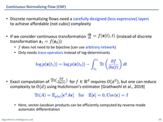 Algorithmic Intelligence Lab
• Discrete normalizing flows need a carefully designed (less expressive) layers
to achieve affordable (not cubic) complexity
• If we consider continuous transformation (instead of discrete
transformation )
• 𝑓 does not need to be bijective (can use arbitrary network)
• Only needs trace operators instead of log-determinants
• Exact computation of for 𝑓 ∈ ℝ! requires 𝑂 𝑑" , but one can reduce
complexity to 𝑂(𝑑) using Hutchinson's estimator [Grathwohl et al., 2019]
• Here, vector-Jacobian products can be efficiently computed by reverse-mode
automatic differentiation
Continuous Normalizing Flow (CNF)
59
 