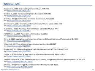 Algorithmic Intelligence Lab
[Kingma et al., 2013] Auto-Encoding Variational Bayes, ICLR 2013
link: https://arxiv.org/abs/1802.06455
[Burda et al., 2016] Importance Weighted Autoencoders, ICLR 2016
link: https://arxiv.org/abs/1509.00519
[Kim et al., 2018] Semi-Amortized Variational Autoencoders, ICML 2018
link: https://arxiv.org/abs/1802.02550
[Bowman et al., 2016] Generating Sentences from a Continuous Space, CONLL 2016
link: https://arxiv.org/abs/1511.06349
[Razavi et al., 2019a] Preventing Posterior Collapse with delta-VAEs, ICLR 2019
link: https://arxiv.org/abs/1901.03416
[Tolstikhin et al., 2018] Wasserstein Auto-Encoders, ICLR 2018
link: https://arxiv.org/abs/1711.01558
[He et al., 2019] Lagging Inference Networks and Posterior Collapse in Variational Autoencoders, ICLR 2019
link: https://arxiv.org/abs/1901.05534
[Oord et al., 2017] Neural Discrete Representation Learning, NeurIPS 2017
link: https://arxiv.org/abs/1711.00937
[Razavi et al., 2017b] Generating Diverse High-Fidelity Images with VQ-VAE-2, NeurIPS 2019
link: https://arxiv.org/abs/1906.00446
[Vahdat et al., 2020] NVAE: A Deep Hierarchical Variational Autoencoder, NeurIPS 2020
link: https://arxiv.org/abs/2007.03898
[Sohl-Dickstein et al., 2015] Deep Unsupervised Learning using Nonequilibrium Thermodynamics, ICML 2015
link: https://arxiv.org/abs/1503.03585
[Ho et al., 2020] Denoising Diffusion Probabilistic Models, NeurIPS 2020
link: https://arxiv.org/abs/2006.11239
References (VAE)
61
 