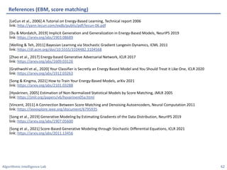 Algorithmic Intelligence Lab
[LeCun et al., 2006] A Tutorial on Energy-Based Learning, Technical report 2006
link: http://yann.lecun.com/exdb/publis/pdf/lecun-06.pdf
[Du & Mordatch, 2019] Implicit Generation and Generalization in Energy-Based Models, NeurIPS 2019
link: https://arxiv.org/abs/1903.08689
[Welling & Teh, 2011] Bayesian Learning via Stochastic Gradient Langevin Dynamics, ICML 2011
link: https://dl.acm.org/doi/10.5555/3104482.3104568
[Zhao et al., 2017] Energy-based Generative Adversarial Network, ICLR 2017
link: https://arxiv.org/abs/1609.03126
[Grathwohl et al., 2020] Your Classifier is Secretly an Energy Based Model and You Should Treat it Like One, ICLR 2020
link: https://arxiv.org/abs/1912.03263
[Song & Kingma, 2021] How to Train Your Energy-Based Models, arXiv 2021
link: https://arxiv.org/abs/2101.03288
[Hyvärinen, 2005] Estimation of Non-Normalized Statistical Models by Score Matching, JMLR 2005
link: https://jmlr.org/papers/v6/hyvarinen05a.html
[Vincent, 2011] A Connection Between Score Matching and Denoising Autoencoders, Neural Computation 2011
link: https://ieeexplore.ieee.org/document/6795935
[Song et al., 2019] Generative Modeling by Estimating Gradients of the Data Distribution, NeurIPS 2019
link: https://arxiv.org/abs/1907.05600
[Song et al., 2021] Score-Based Generative Modeling through Stochastic Differential Equations, ICLR 2021
link: https://arxiv.org/abs/2011.13456
References (EBM, score matching)
62
 