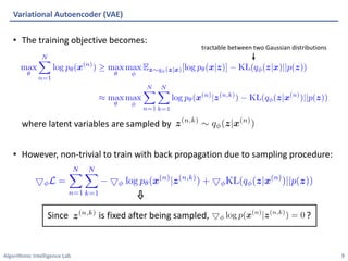 Algorithmic Intelligence Lab
• The training objective becomes:
where latent variables are sampled by
• However, non-trivial to train with back propagation due to sampling procedure:
Variational Autoencoder (VAE)
9
Since is fixed after being sampled, ?
tractable between two Gaussian distributions
 