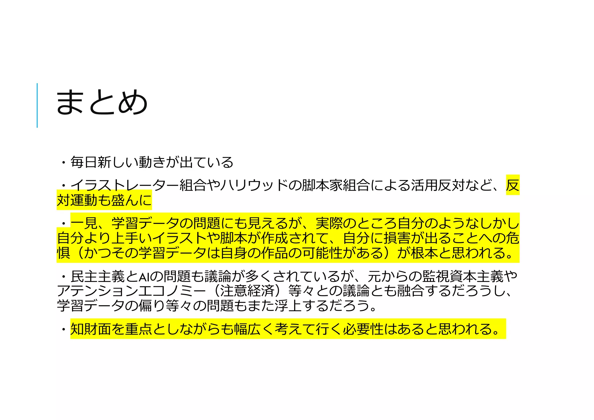 まとめ
・毎日新しい動きが出ている
・イラストレーター組合やハリウッドの脚本家組合による活用反対など、反
対運動も盛んに
・一見、学習データの問題にも見えるが、実際のところ自分のようなしかし
自分より上手いイラストや脚本が作成されて、自分に損害が出ることへの危
惧（かつその学習データは自身の作品の可能性がある）が根本と思われる。
・民主主義とAIの問題も議論が多くされているが、元からの監視資本主義や
アテンションエコノミー（注意経済）等々との議論とも融合するだろうし、
学習データの偏り等々の問題もまた浮上するだろう。
・知財面を重点としながらも幅広く考えて行く必要性はあると思われる。
 