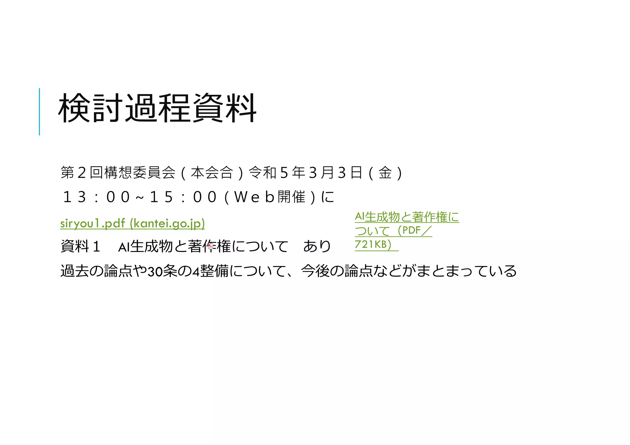検討過程資料
第２回構想委員会（本会合）令和５年３月３日（金）
１３：００～１５：００（Ｗｅｂ開催）に
siryou1.pdf (kantei.go.jp)
資料１ AI生成物と著作権について あり
過去の論点や30条の4整備について、今後の論点などがまとまっている
AI生成物と著作権に
ついて（PDF／
721KB）
 