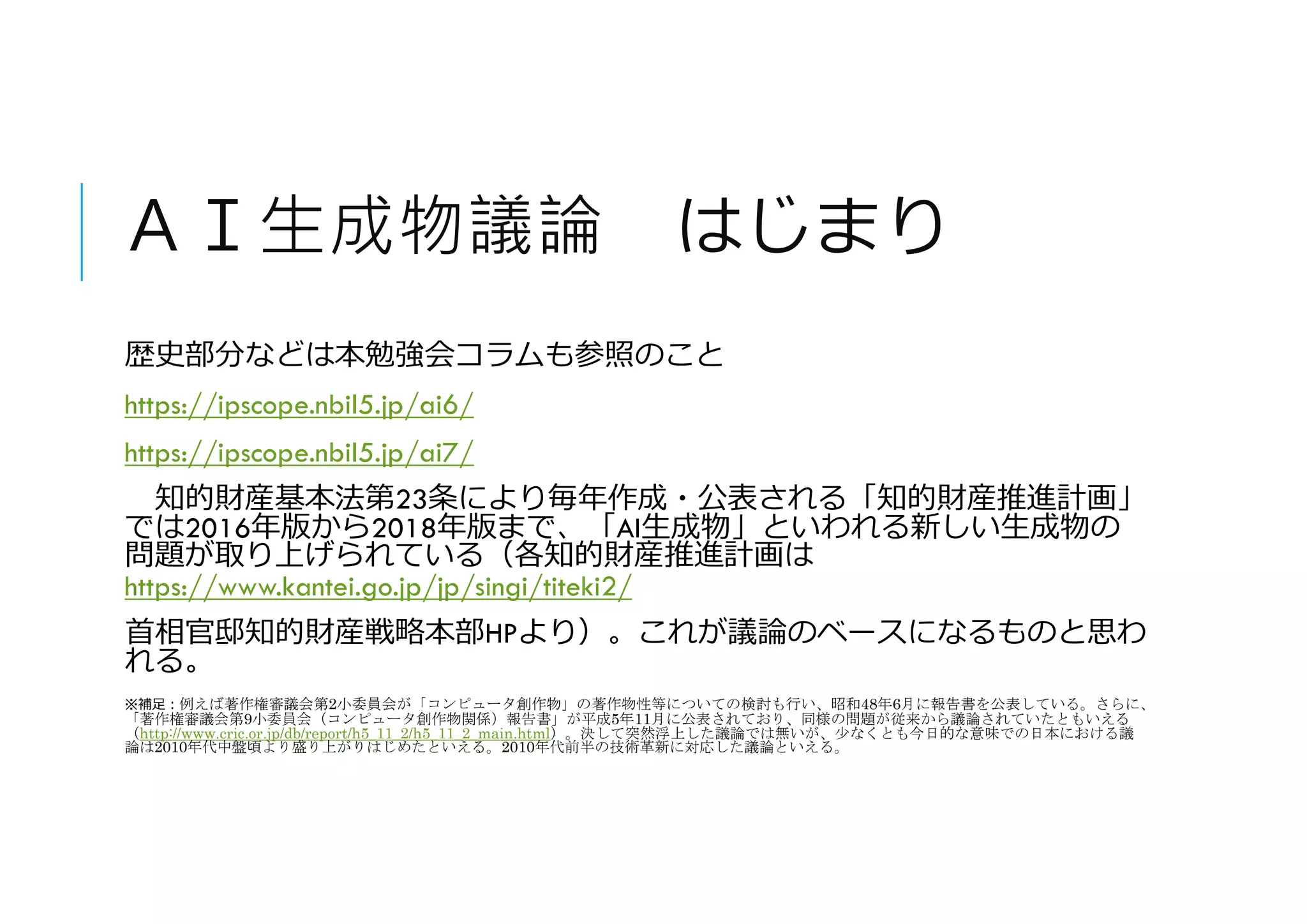 ＡＩ生成物議論 はじまり
歴史部分などは本勉強会コラムも参照のこと
https://ipscope.nbil5.jp/ai6/
https://ipscope.nbil5.jp/ai7/
知的財産基本法第23条により毎年作成・公表される「知的財産推進計画」
では2016年版から2018年版まで、「AI生成物」といわれる新しい生成物の
問題が取り上げられている（各知的財産推進計画は
https://www.kantei.go.jp/jp/singi/titeki2/
首相官邸知的財産戦略本部HPより）。これが議論のベースになるものと思わ
れる。
※補足:例えば著作権審議会第2小委員会が「コンピュータ創作物」の著作物性等についての検討も行い、昭和48年6月に報告書を公表している。さらに、
「著作権審議会第9小委員会（コンピュータ創作物関係）報告書」が平成5年11月に公表されており、同様の問題が従来から議論されていたともいえる
（http://www.cric.or.jp/db/report/h5_11_2/h5_11_2_main.html）。決して突然浮上した議論では無いが、少なくとも今日的な意味での日本における議
論は2010年代中盤頃より盛り上がりはじめたといえる。2010年代前半の技術革新に対応した議論といえる。
 