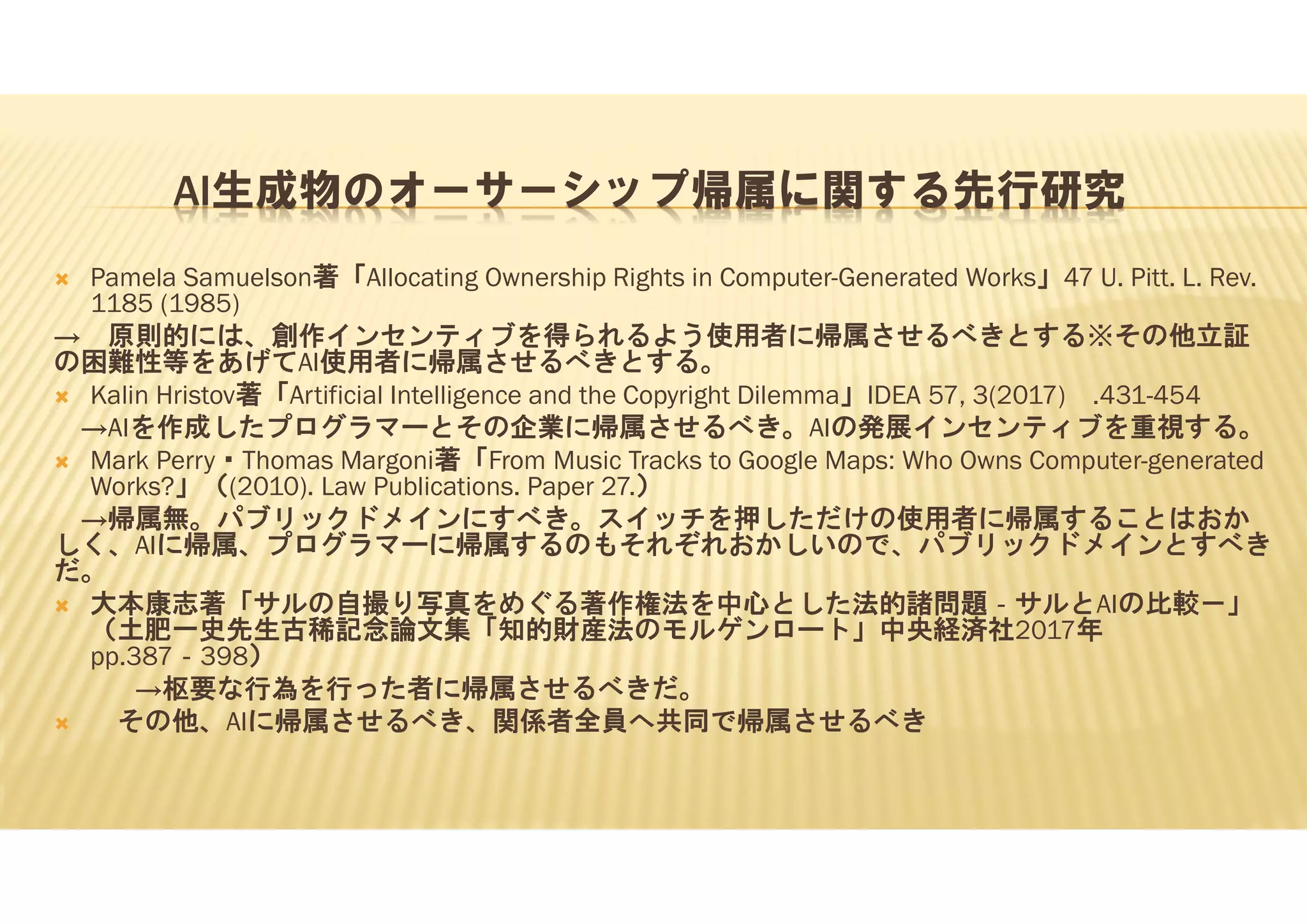 AI生成物のオーサーシップ帰属に関する先行研究
 Pamela Samuelson著「Allocating Ownership Rights in Computer-Generated Works」47 U. Pitt. L. Rev.
1185 (1985)
→ 原則的には、創作インセンティブを得られるよう使用者に帰属させるべきとする※その他立証
の困難性等をあげてAI使用者に帰属させるべきとする。
 Kalin Hristov著「Artificial Intelligence and the Copyright Dilemma」IDEA 57, 3(2017) .431-454
→AIを作成したプログラマーとその企業に帰属させるべき。AIの発展インセンティブを重視する。
 Mark Perry・Thomas Margoni著「From Music Tracks to Google Maps: Who Owns Computer-generated
Works?」（(2010). Law Publications. Paper 27.）
→帰属無。パブリックドメインにすべき。スイッチを押しただけの使用者に帰属することはおか
しく、AIに帰属、プログラマーに帰属するのもそれぞれおかしいので、パブリックドメインとすべき
だ。
 大本康志著「サルの自撮り写真をめぐる著作権法を中心とした法的諸問題‐サルとAIの比較－」
（土肥一史先生古稀記念論文集「知的財産法のモルゲンロート」中央経済社2017年
pp.387‐398）
→枢要な行為を行った者に帰属させるべきだ。
 その他、AIに帰属させるべき、関係者全員へ共同で帰属させるべき
 